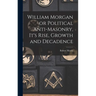 William Morgan or Political Anti-Masonry, It's Rise, Growth and Decadence