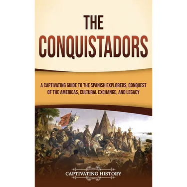 The Conquistadors: A Captivating Guide to the Spanish Explorers, Conquest of the Americas, Cultural Exchange, and Legacy