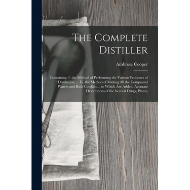 The Complete Distiller: Containing, I. the Method of Performing the Various Processes of Distillation, ... Iii. the Method of Making All the Compound