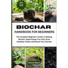 Biochar Handbook for Beginners: The Complete Beginner's Guide To Making Biochar: Supercharge Your Soil, Grow Healthier Plants, And Boost Your Harvest