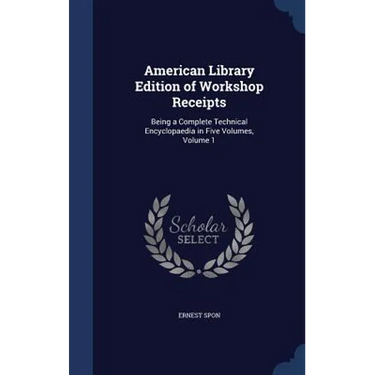 American Library Edition of Workshop Receipts: Being a Complete Technical Encyclopaedia in Five Volumes, Volume 1