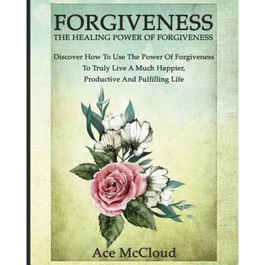 Forgiveness: The Healing Power Of Forgiveness: Discover How To Use The Power Of Forgiveness To Truly Live A Much Happier, Productive And Fulfilling Li