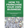 How to Franchise Your Own Business: Obtain Financial Freedom and Increase Your Wealth Along the Way