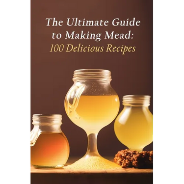 The Ultimate Guide to Making Mead: 100 Delicious Recipes