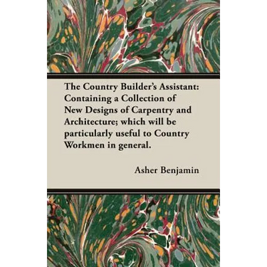 The Country Builder's Assistant: Containing a Collection of New Designs of Carpentry and Architecture; which will be particularly useful to Country Wo