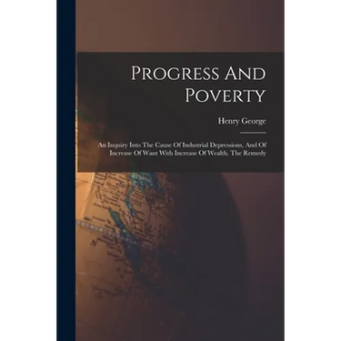 Progress And Poverty: An Inquiry Into The Cause Of Industrial Depressions, And Of Increase Of Want With Increase Of Wealth. The Remedy