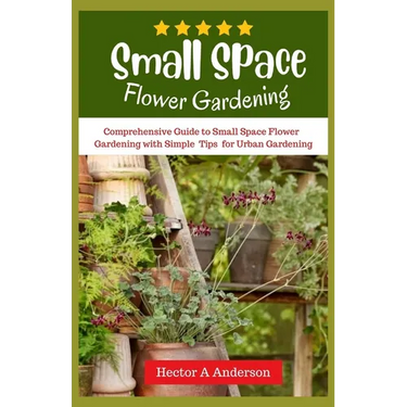 Small Space Flower Gardening: Comprehensive guide to small space flower gardening with simple ideas and tips for urban gardening
