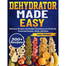 Dehydrator Made Easy: Delicious Recipes and Simple Techniques for Perfectly Preserved Snacks, Meals, and More