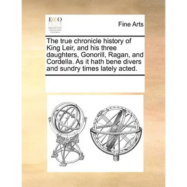 The True Chronicle History of King Leir, and His Three Daughters, Gonorill, Ragan, and Cordella. as It Hath Bene Divers and Sundry Times Lately Acted.