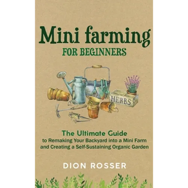 Mini Farming for Beginners: The Ultimate Guide to Remaking Your Backyard into a Mini Farm and Creating a Self-Sustaining Organic Garden