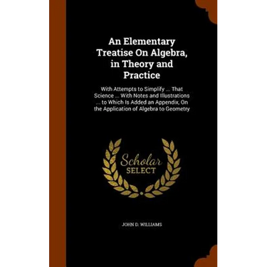 An Elementary Treatise On Algebra, in Theory and Practice: With Attempts to Simplify ... That Science ... With Notes and Illustrations ... to Which Is