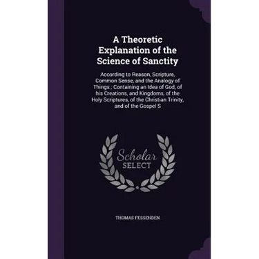 A Theoretic Explanation of the Science of Sanctity: According to Reason, Scripture, Common Sense, and the Analogy of Things; Containing an Idea of God