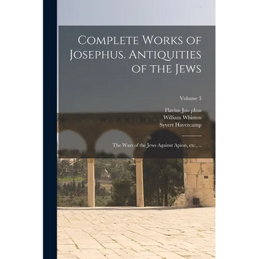 Complete Works of Josephus. Antiquities of the Jews; The Wars of the Jews Against Apion, etc., ..; Volume 3