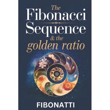 The Fibonacci Sequence & The Golden Ratio: How The Fibonacci Sequence and The Golden Ratio Create Balance and Harmony From the Natural World to the Co