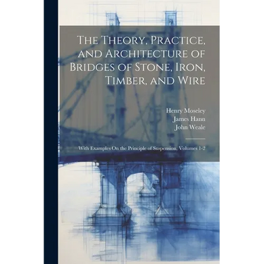 The Theory, Practice, and Architecture of Bridges of Stone, Iron, Timber, and Wire: With Examples On the Principle of Suspension, Volumes 1-2