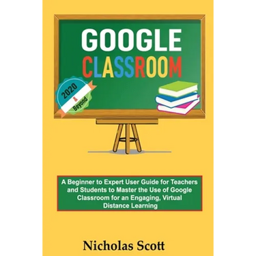 Google Classroom 2020 and Beyond: A Beginner to Expert User Guide for Teachers and Students to Master the Use of Google Classroom for an Engaging, Vir