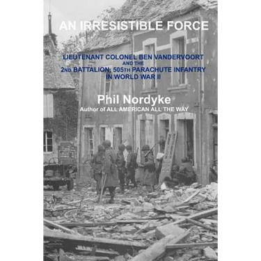 An Irresistible Force: Lieutenant Colonel Ben Vandervoort and the 2nd Battalion, 505th Parachute Infantry in World War II