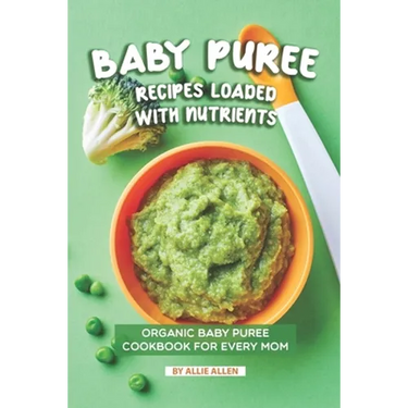 Baby Puree Recipes Loaded with Nutrients: Organic Baby Puree Cookbook for Every Mom