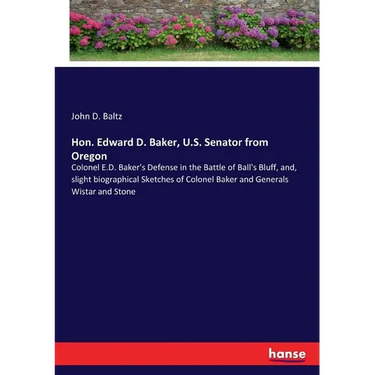 Hon. Edward D. Baker, U.S. Senator from Oregon: Colonel E.D. Baker's Defense in the Battle of Ball's Bluff, and, slight biographical Sketches of Colon