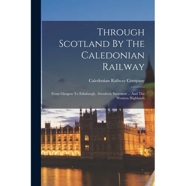 Through Scotland By The Caledonian Railway: From Glasgow To Edinburgh, Aberdeen, Inverness ... And The Western Highlands