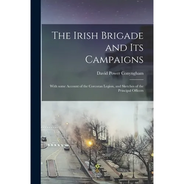 The Irish Brigade and Its Campaigns: With Some Account of the Corcoran Legion, and Sketches of the Principal Officers
