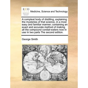 A compleat body of distilling, explaining the mysteries of that science, in a most easy and familiar manner; containing an exact and accurate method o