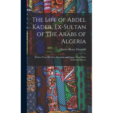 The Life of Abdel Kader, Ex-Sultan of the Arabs of Algeria: Written From His Own Dictation, and Comp. From Other Authentic Sources