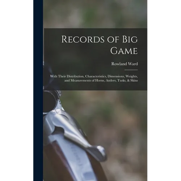 Records of Big Game: With Their Distribution, Characteristics, Dimensions, Weights, and Measurements of Horns, Antlers, Tusks, & Skins