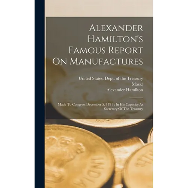 Alexander Hamilton's Famous Report On Manufactures: Made To Congress December 5, 1791: In His Capacity As Secretary Of The Treasury