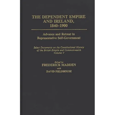 The Dependent Empire and Ireland, 1840-1900: Advance and Retreat in Representative Self-Government Select Documents on the Constitutional History of T