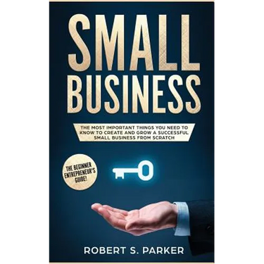 Small Business: The Most Important Things you Need to Know to Create and Grow a Successful Small Business from Scratch