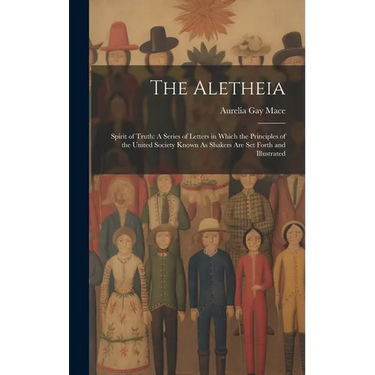 The Aletheia: Spirit of Truth: A Series of Letters in Which the Principles of the United Society Known As Shakers Are Set Forth and Illustrated