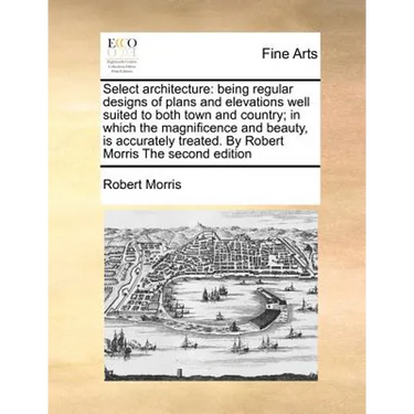 Select Architecture: Being Regular Designs of Plans and Elevations Well Suited to Both Town and Country; In Which the Magnificence and Beau