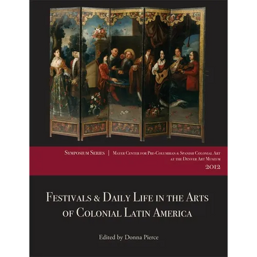 Festivals & Daily Life in the Arts of Colonial Latin America, 1492-1850: Papers from the 2012 Mayer Center Symposium at the Denver Art Museum
