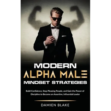 Modern Alpha Male Mindset Strategies: Build Confidence, Stop Pleasing People, and Gain the Power of Discipline to Become an Assertive, Influential Lea