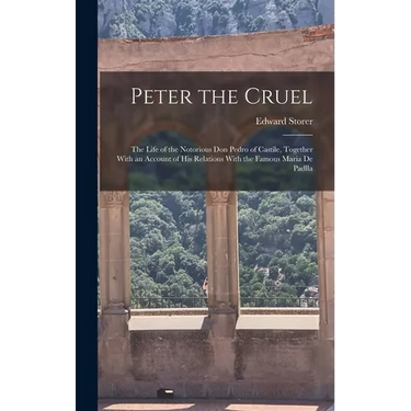 Peter the Cruel: The Life of the Notorious Don Pedro of Castile, Together With an Account of His Relations With the Famous Maria De Padlla