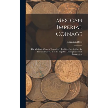 Mexican Imperial Coinage: The Medals & Coins of Augustine I (Iturbide), Maximilian the French Invasion, & of the Republic During the French Interventi