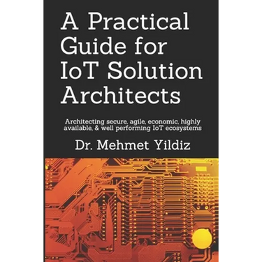 A Practical Guide for IoT Solution Architects: Architecting secure, agile, economical, highly available, well performing IoT ecosystems