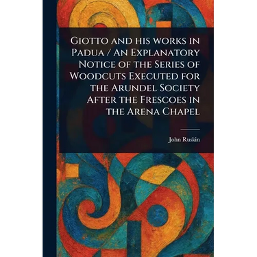 Giotto and His Works in Padua / An Explanatory Notice of the Series of Woodcuts Executed for the Arundel Society After the Frescoes in the Arena Chape