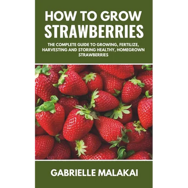 How to grow strawberries: The Complete Guide to Growing, Fertilize, Harvesting and Storing Healthy, Homegrown Strawberries