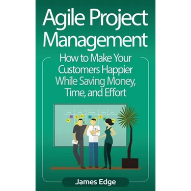 Agile Project Management: How to Make Your Customers Happier While Saving Money, Time, and Effort
