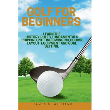 Golf For Beginners: : Learn the History, Rules, Fundamentals, Chipping, Putting, Swinging, Course Layout, Equipment and Goal setting.