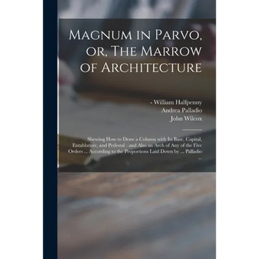 Magnum in Parvo, or, The Marrow of Architecture: Shewing How to Draw a Column With Its Base, Capital, Entablature, and Pedestal: and Also an Arch of A