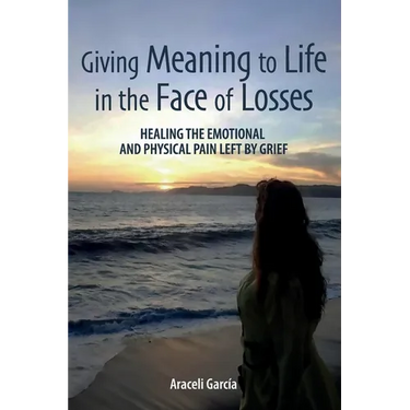 Giving Meaning to Life in the Face of Losses: Healing The Emotional And Physical Pain Left By Grief