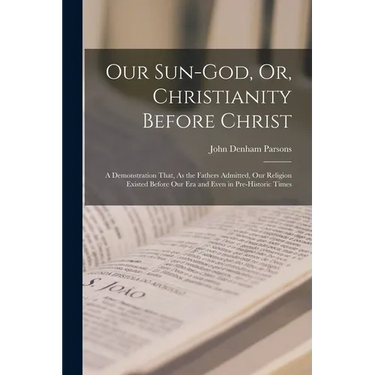 Our Sun-God, Or, Christianity Before Christ: A Demonstration That, As the Fathers Admitted, Our Religion Existed Before Our Era and Even in Pre-Histor