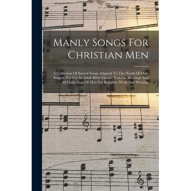 Manly Songs For Christian Men: A Collection Of Sacred Songs Adapted To The Needs Of Male Singers, For Use In Adult Bible Classes, Y.m.c.a. Meetings A
