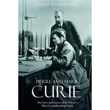 Pierre and Marie Curie: The Lives and Careers of the Science's Most Groundbreaking Couple