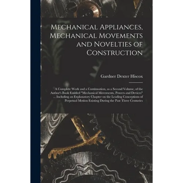 Mechanical Appliances, Mechanical Movements and Novelties of Construction; a Complete Work and a Continuation, as a Second Volume, of the Author's Boo
