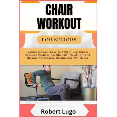Chair Workout for Seniors: Comprehensive, Easy-To-Follow, Low-Impact Exercise Routines For Strength, Flexibility, And Balance To Enhance Mobility And