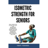 Isometric Strength for Seniors: The Complete Guide To Safe And Effective Isometric Training For Older Adults To Improve Mobility, Flexibility, And Ove